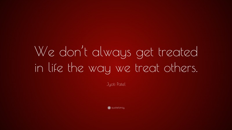 Jyoti Patel Quote: “We don’t always get treated in life the way we treat others.”