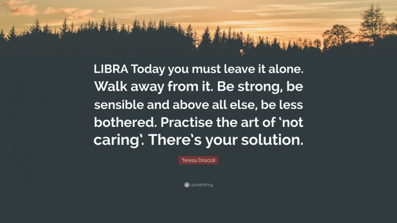 Teresa Driscoll Quote: “LIBRA Today you must leave it alone. Walk away from it. Be strong, be sensible and above all else, be less bothered. Practise the art of ‘not caring’. There’s your solution.”