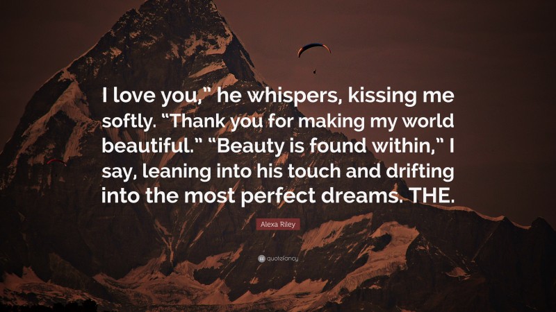 Alexa Riley Quote: “I love you,” he whispers, kissing me softly. “Thank you for making my world beautiful.” “Beauty is found within,” I say, leaning into his touch and drifting into the most perfect dreams. THE.”