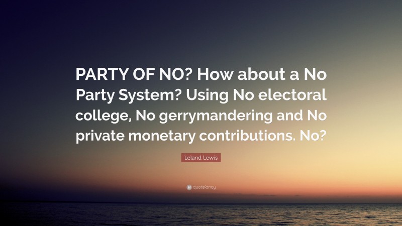 Leland Lewis Quote: “PARTY OF NO? How about a No Party System? Using No electoral college, No gerrymandering and No private monetary contributions. No?”