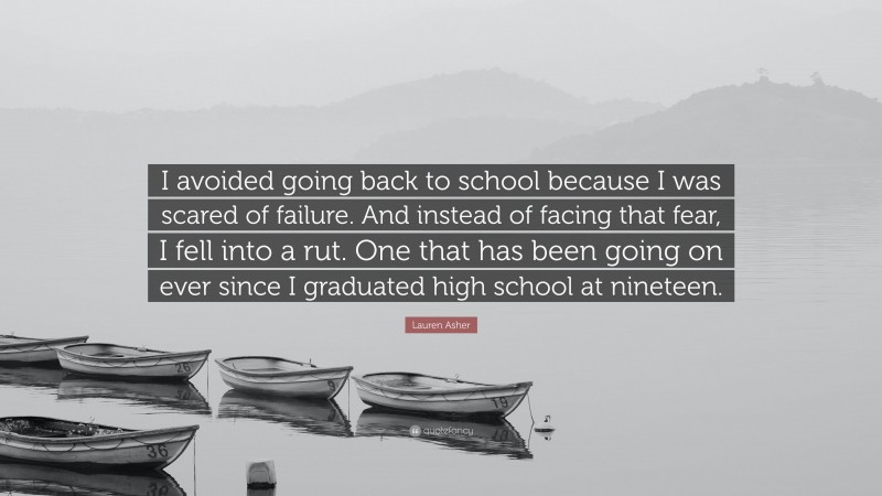 Lauren Asher Quote: “I avoided going back to school because I was scared of failure. And instead of facing that fear, I fell into a rut. One that has been going on ever since I graduated high school at nineteen.”