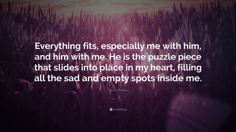 Lauren Blakely Quote: “Everything fits, especially me with him, and him with me. He is the puzzle piece that slides into place in my heart, filling all the sad and empty spots inside me.”