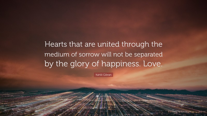 Kahlil Gibran Quote: “Hearts that are united through the medium of sorrow will not be separated by the glory of happiness. Love.”