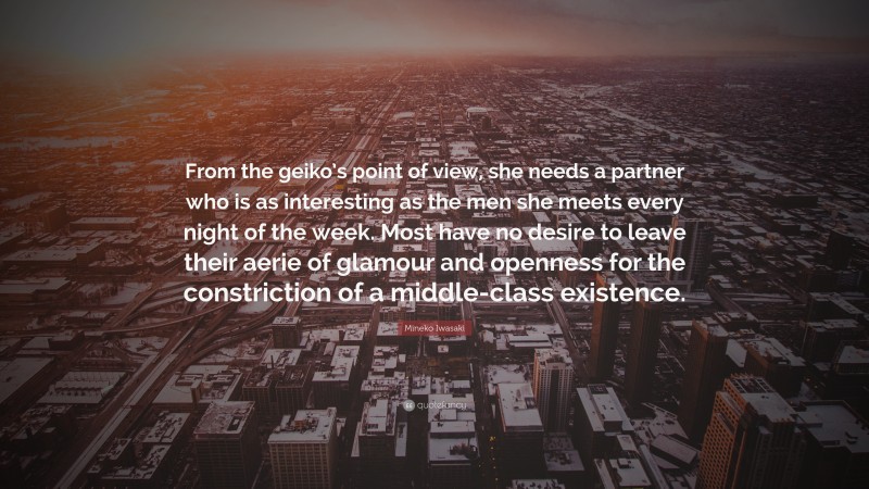 Mineko Iwasaki Quote: “From the geiko’s point of view, she needs a partner who is as interesting as the men she meets every night of the week. Most have no desire to leave their aerie of glamour and openness for the constriction of a middle-class existence.”