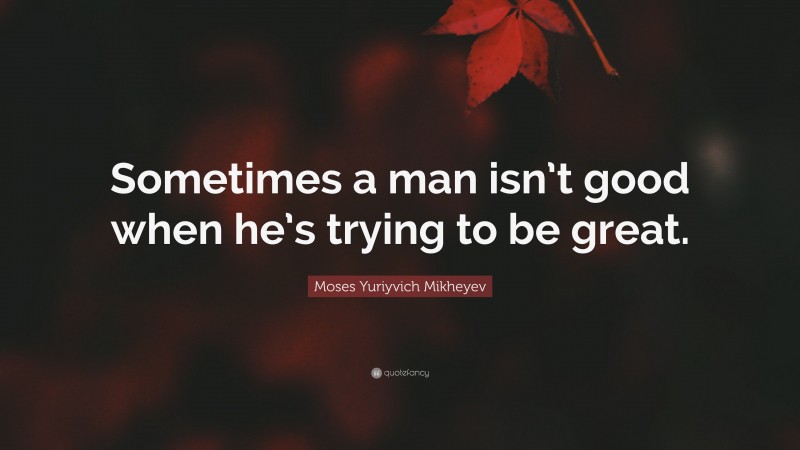 Moses Yuriyvich Mikheyev Quote: “Sometimes a man isn’t good when he’s trying to be great.”