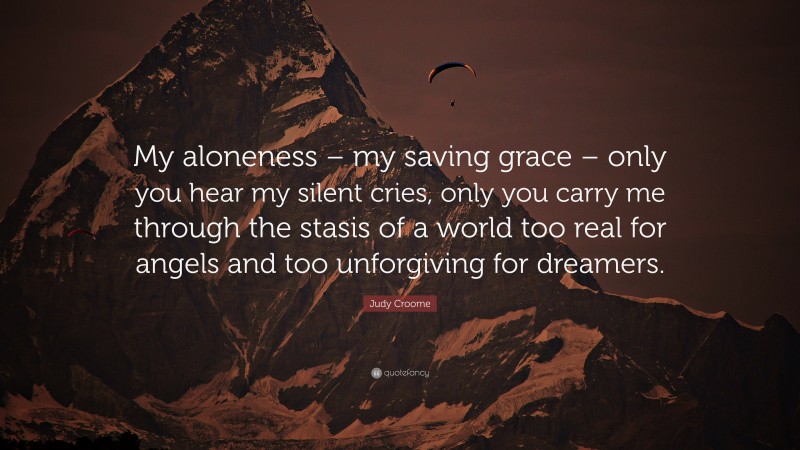 Judy Croome Quote: “My aloneness – my saving grace – only you hear my silent cries, only you carry me through the stasis of a world too real for angels and too unforgiving for dreamers.”