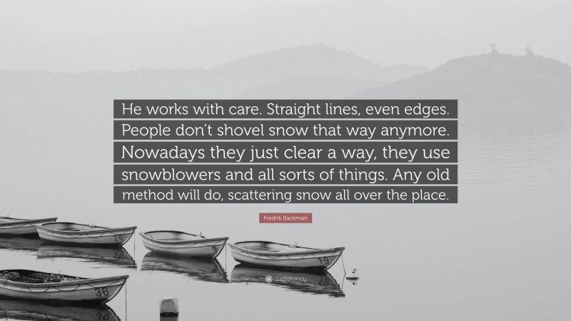 Fredrik Backman Quote: “He works with care. Straight lines, even edges. People don’t shovel snow that way anymore. Nowadays they just clear a way, they use snowblowers and all sorts of things. Any old method will do, scattering snow all over the place.”