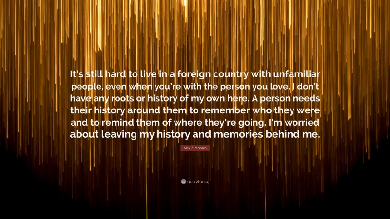 Alex Z. Moores Quote: “It’s still hard to live in a foreign country with unfamiliar people, even when you’re with the person you love. I don’t have any roots or history of my own here. A person needs their history around them to remember who they were and to remind them of where they’re going. I’m worried about leaving my history and memories behind me.”