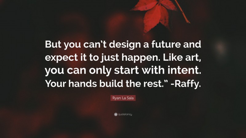 Ryan La Sala Quote: “But you can’t design a future and expect it to just happen. Like art, you can only start with intent. Your hands build the rest.” -Raffy.”