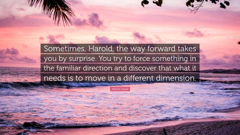 Rachel Joyce Quote: “Sometimes, Harold, the way forward takes you by surprise. You try to force something in the familiar direction and discover that what it needs is to move in a different dimension.”