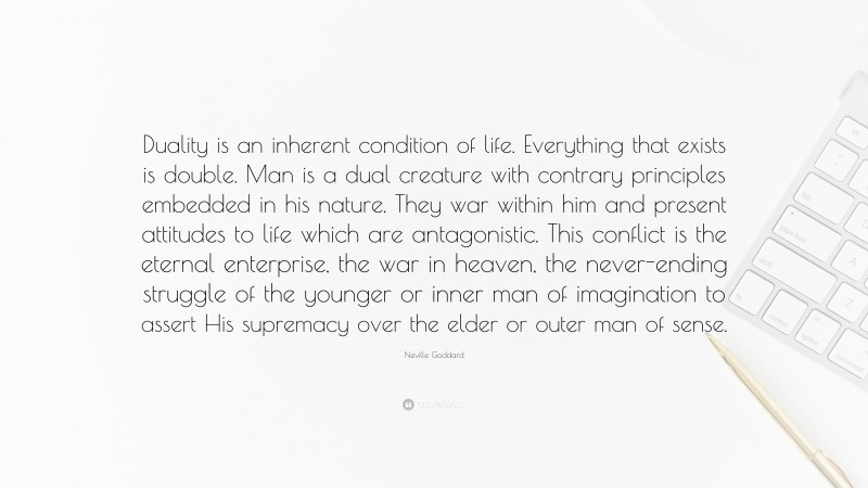 Neville Goddard Quote: “Duality is an inherent condition of life. Everything that exists is double. Man is a dual creature with contrary principles embedded in his nature. They war within him and present attitudes to life which are antagonistic. This conflict is the eternal enterprise, the war in heaven, the never-ending struggle of the younger or inner man of imagination to assert His supremacy over the elder or outer man of sense.”