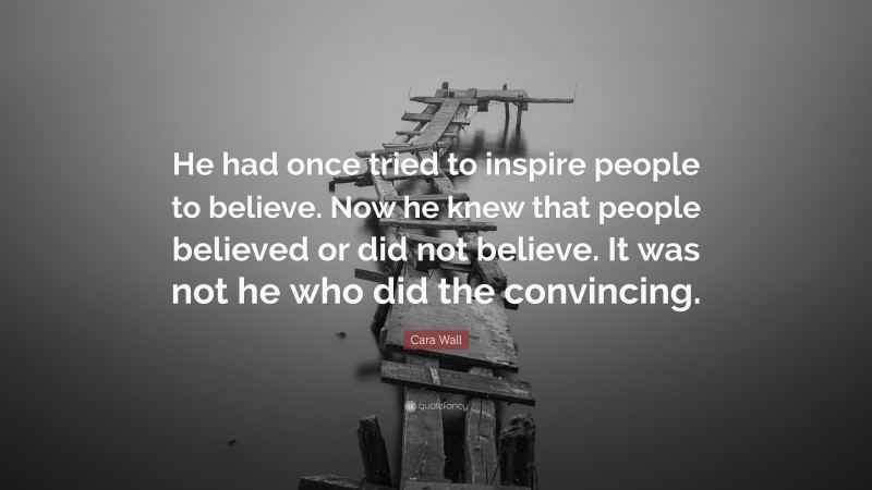 Cara Wall Quote: “He had once tried to inspire people to believe. Now he knew that people believed or did not believe. It was not he who did the convincing.”