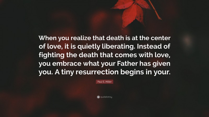 Paul E. Miller Quote: “When you realize that death is at the center of love, it is quietly liberating. Instead of fighting the death that comes with love, you embrace what your Father has given you. A tiny resurrection begins in your.”