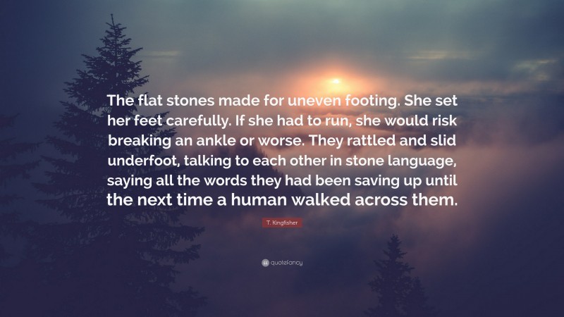 T. Kingfisher Quote: “The flat stones made for uneven footing. She set her feet carefully. If she had to run, she would risk breaking an ankle or worse. They rattled and slid underfoot, talking to each other in stone language, saying all the words they had been saving up until the next time a human walked across them.”