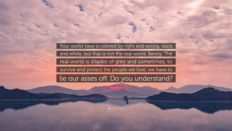Roxie Rivera Quote: “Your world view is colored by right and wrong, black and white, but that is not the real world, Benny. The real world is shades of grey and sometimes, to survive and protect the people we love, we have to lie our asses off. Do you understand?”
