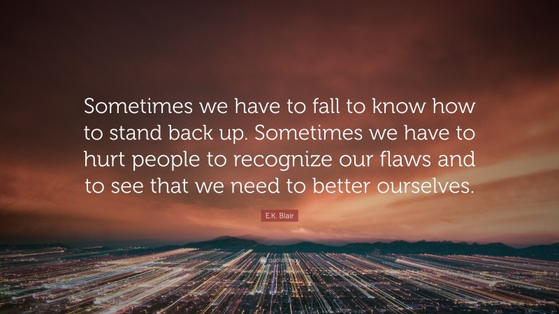 E.K. Blair Quote: “Sometimes we have to fall to know how to stand back up. Sometimes we have to hurt people to recognize our flaws and to see that we need to better ourselves.”