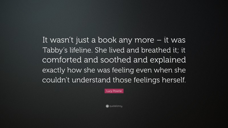 Lucy Powrie Quote: “It wasn’t just a book any more – it was Tabby’s lifeline. She lived and breathed it; it comforted and soothed and explained exactly how she was feeling even when she couldn’t understand those feelings herself.”