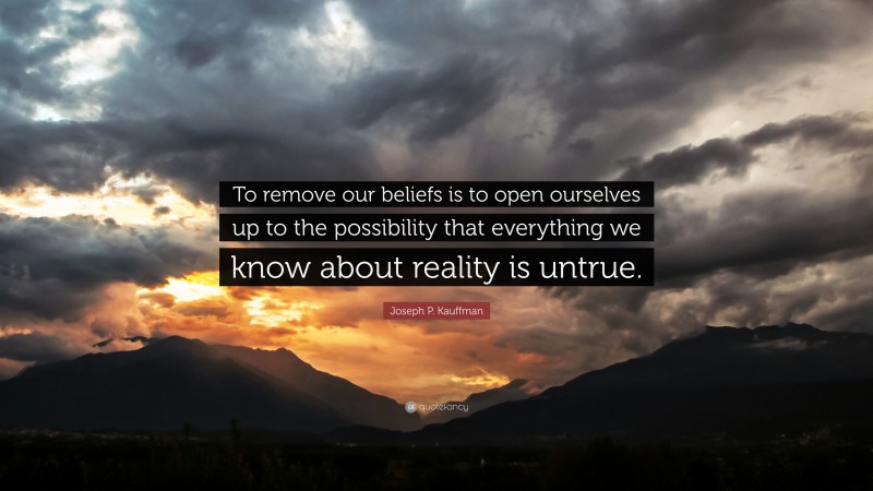 Joseph P. Kauffman Quote: “To remove our beliefs is to open ourselves up to the possibility that everything we know about reality is untrue.”