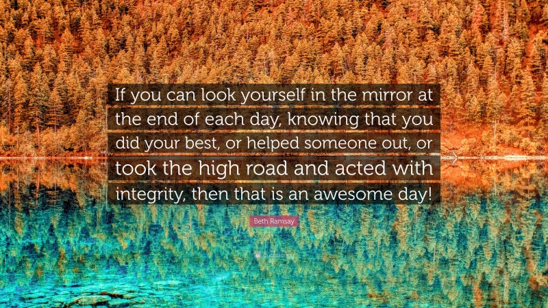 Beth Ramsay Quote: “If you can look yourself in the mirror at the end of each day, knowing that you did your best, or helped someone out, or took the high road and acted with integrity, then that is an awesome day!”