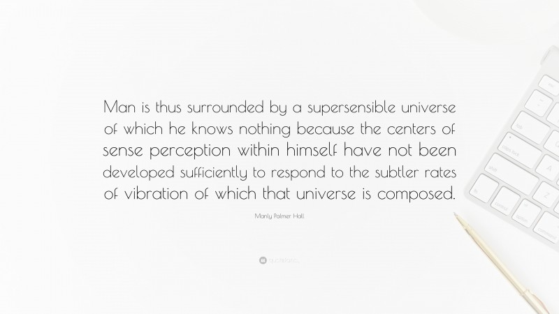 Manly Palmer Hall Quote: “Man is thus surrounded by a supersensible universe of which he knows nothing because the centers of sense perception within himself have not been developed sufficiently to respond to the subtler rates of vibration of which that universe is composed.”