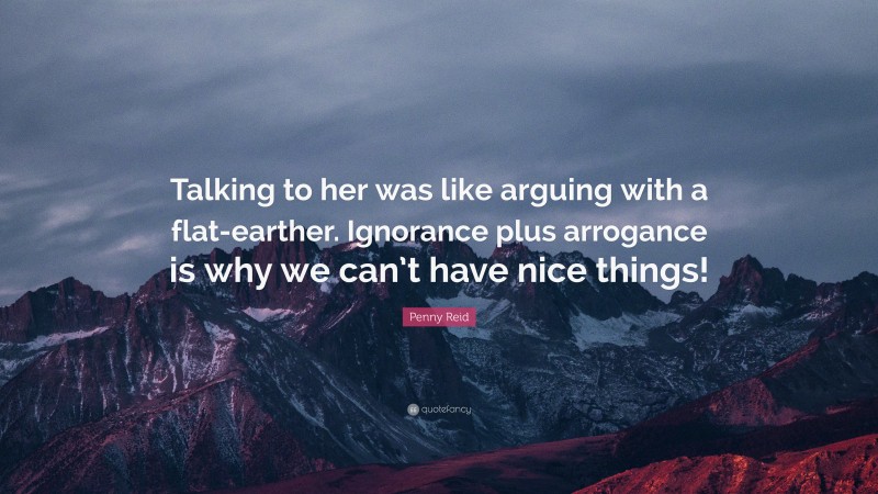 Penny Reid Quote: “Talking to her was like arguing with a flat-earther. Ignorance plus arrogance is why we can’t have nice things!”