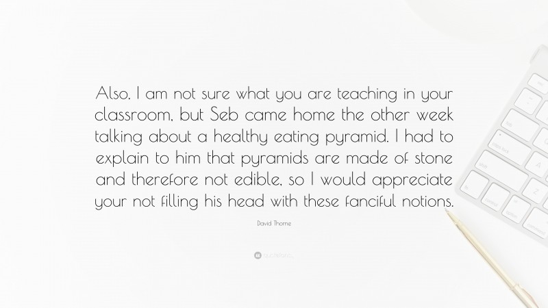 David Thorne Quote: “Also, I am not sure what you are teaching in your classroom, but Seb came home the other week talking about a healthy eating pyramid. I had to explain to him that pyramids are made of stone and therefore not edible, so I would appreciate your not filling his head with these fanciful notions.”