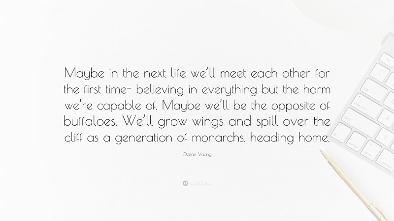 Ocean Vuong Quote: “Maybe in the next life we’ll meet each other for the first time- believing in everything but the harm we’re capable of. Maybe we’ll be the opposite of buffaloes. We’ll grow wings and spill over the cliff as a generation of monarchs, heading home.”