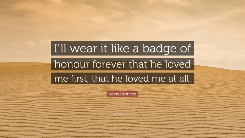 Jessa Hastings Quote: “I’ll wear it like a badge of honour forever that he loved me first, that he loved me at all.”