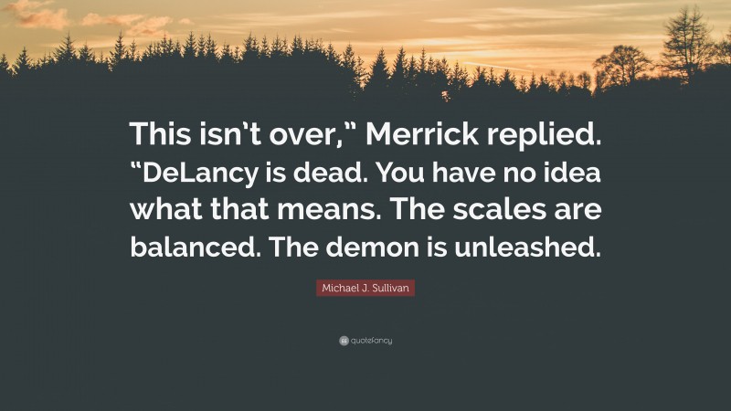 Michael J. Sullivan Quote: “This isn’t over,” Merrick replied. “DeLancy is dead. You have no idea what that means. The scales are balanced. The demon is unleashed.”