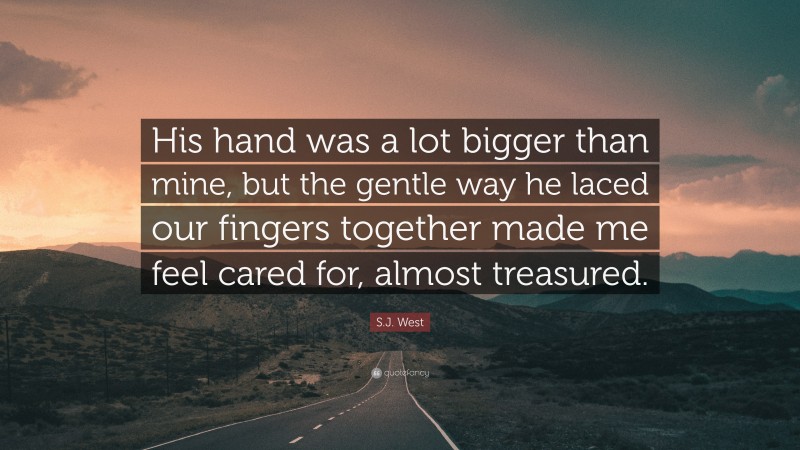 S.J. West Quote: “His hand was a lot bigger than mine, but the gentle way he laced our fingers together made me feel cared for, almost treasured.”
