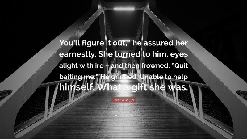 Patricia Briggs Quote: “You’ll figure it out,” he assured her earnestly. She turned to him, eyes alight with ire – and then frowned. “Quit baiting me.” He grinned. Unable to help himself. What a gift she was.”