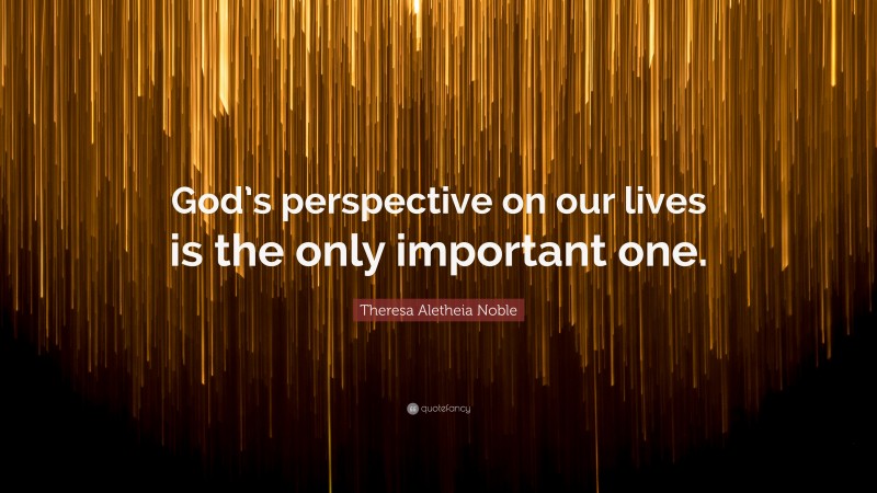 Theresa Aletheia Noble Quote: “God’s perspective on our lives is the only important one.”