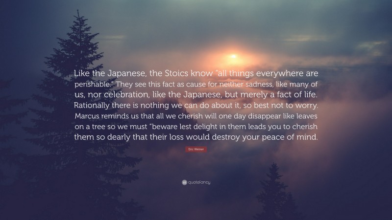 Eric Weiner Quote: “Like the Japanese, the Stoics know “all things everywhere are perishable.” They see this fact as cause for neither sadness, like many of us, nor celebration, like the Japanese, but merely a fact of life. Rationally there is nothing we can do about it, so best not to worry. Marcus reminds us that all we cherish will one day disappear like leaves on a tree so we must “beware lest delight in them leads you to cherish them so dearly that their loss would destroy your peace of mind.”