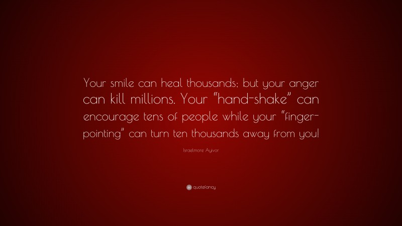 Israelmore Ayivor Quote: “Your smile can heal thousands; but your anger can kill millions. Your “hand-shake” can encourage tens of people while your “finger-pointing” can turn ten thousands away from you!”