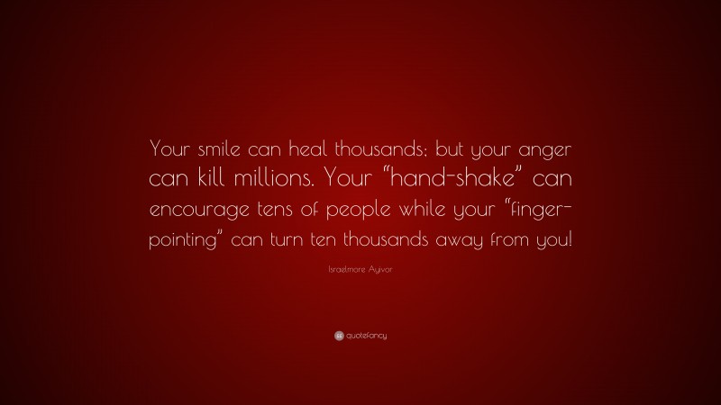 Israelmore Ayivor Quote: “Your smile can heal thousands; but your anger can kill millions. Your “hand-shake” can encourage tens of people while your “finger-pointing” can turn ten thousands away from you!”
