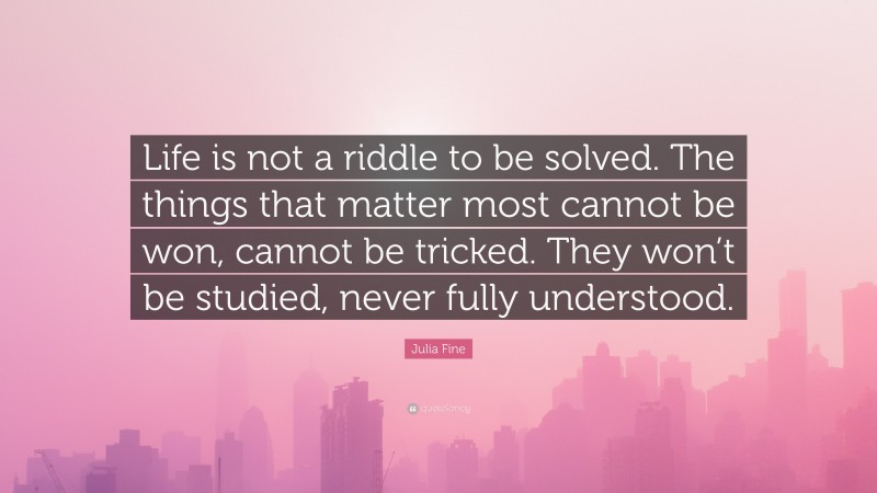 Julia Fine Quote: “Life is not a riddle to be solved. The things that matter most cannot be won, cannot be tricked. They won’t be studied, never fully understood.”