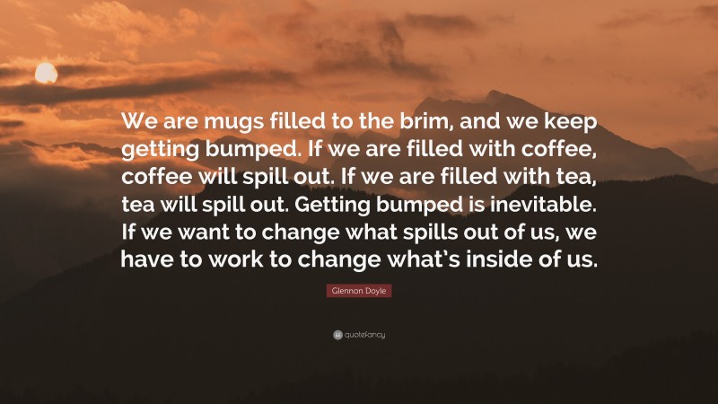 Glennon Doyle Quote: “We are mugs filled to the brim, and we keep getting bumped. If we are filled with coffee, coffee will spill out. If we are filled with tea, tea will spill out. Getting bumped is inevitable. If we want to change what spills out of us, we have to work to change what’s inside of us.”