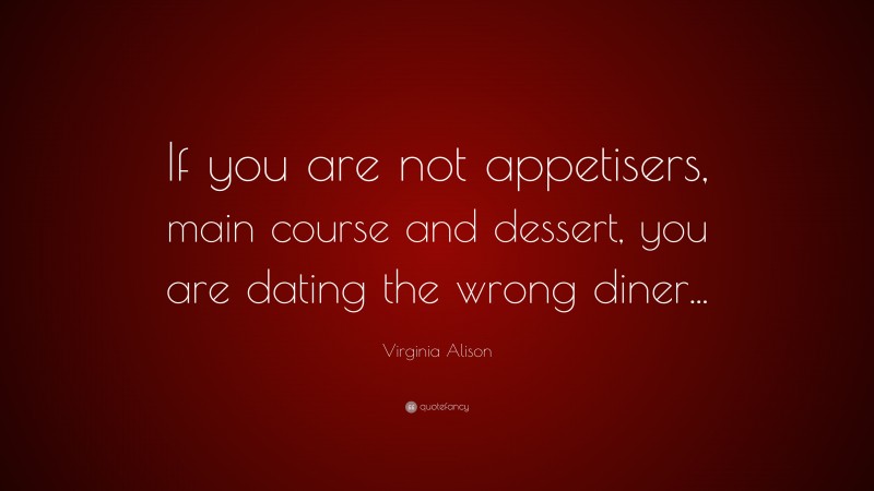 Virginia Alison Quote: “If you are not appetisers, main course and dessert, you are dating the wrong diner...”