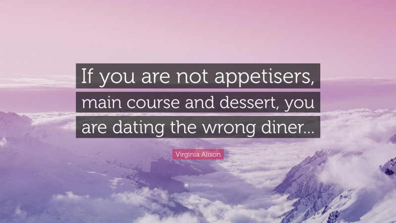 Virginia Alison Quote: “If you are not appetisers, main course and dessert, you are dating the wrong diner...”