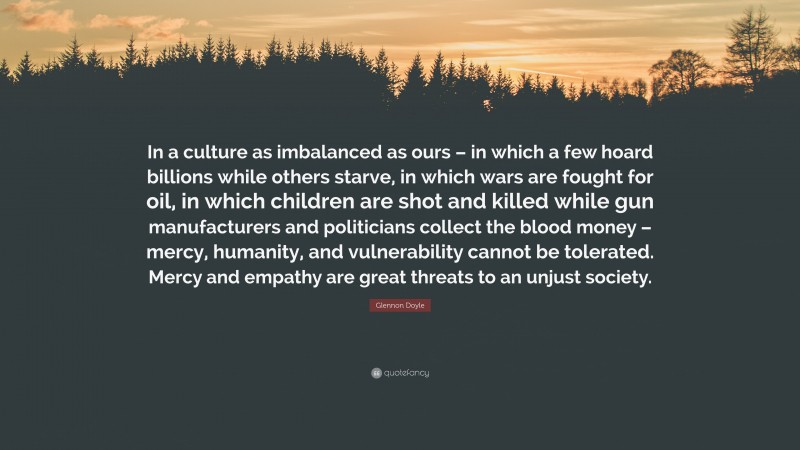 Glennon Doyle Quote: “In a culture as imbalanced as ours – in which a few hoard billions while others starve, in which wars are fought for oil, in which children are shot and killed while gun manufacturers and politicians collect the blood money – mercy, humanity, and vulnerability cannot be tolerated. Mercy and empathy are great threats to an unjust society.”