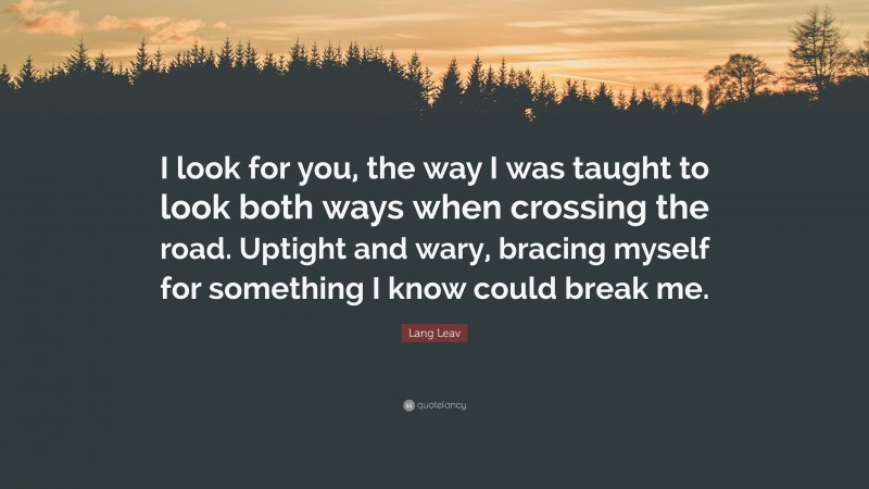 Lang Leav Quote: “I look for you, the way I was taught to look both ways when crossing the road. Uptight and wary, bracing myself for something I know could break me.”