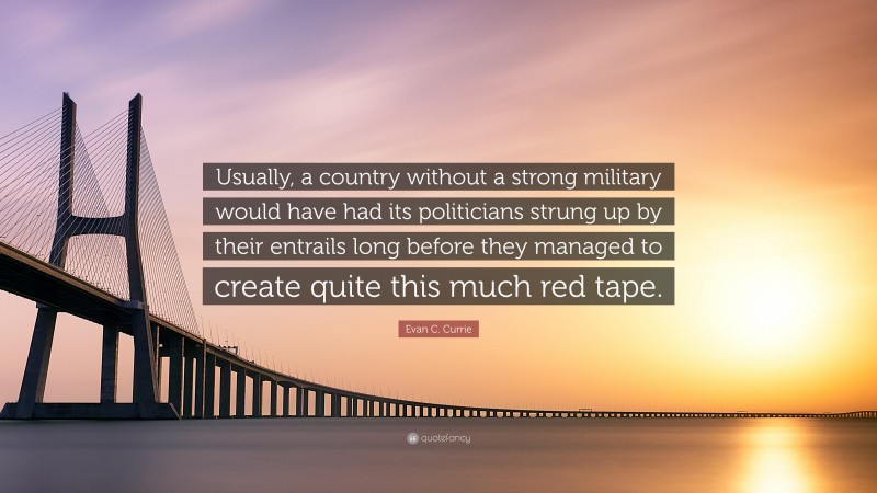 Evan C. Currie Quote: “Usually, a country without a strong military would have had its politicians strung up by their entrails long before they managed to create quite this much red tape.”