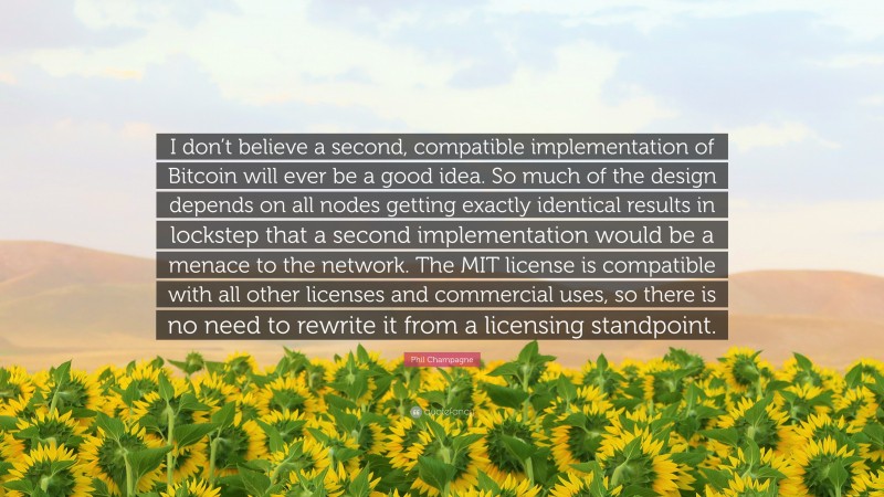 Phil Champagne Quote: “I don’t believe a second, compatible implementation of Bitcoin will ever be a good idea. So much of the design depends on all nodes getting exactly identical results in lockstep that a second implementation would be a menace to the network. The MIT license is compatible with all other licenses and commercial uses, so there is no need to rewrite it from a licensing standpoint.”
