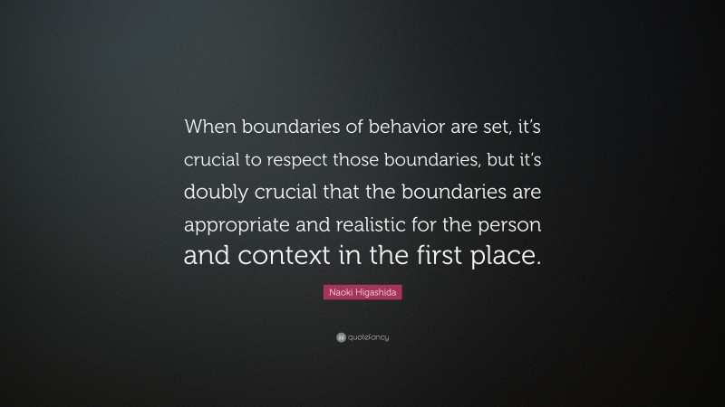 Naoki Higashida Quote: “When boundaries of behavior are set, it’s crucial to respect those boundaries, but it’s doubly crucial that the boundaries are appropriate and realistic for the person and context in the first place.”