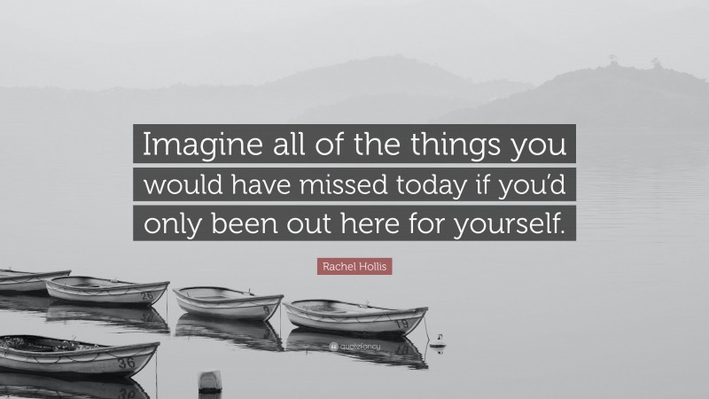 Rachel Hollis Quote: “Imagine all of the things you would have missed today if you’d only been out here for yourself.”
