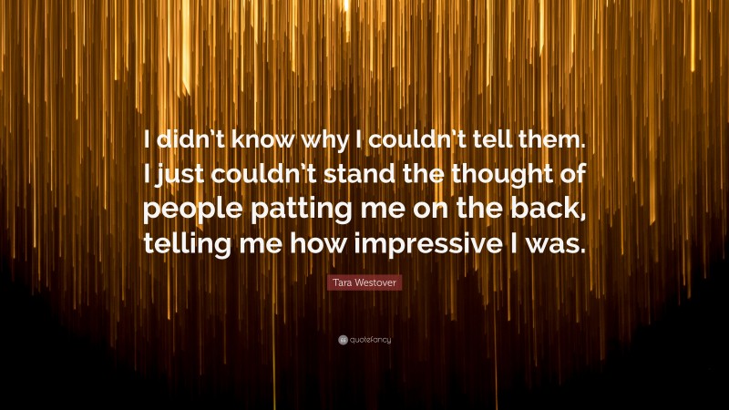 Tara Westover Quote: “I didn’t know why I couldn’t tell them. I just couldn’t stand the thought of people patting me on the back, telling me how impressive I was.”