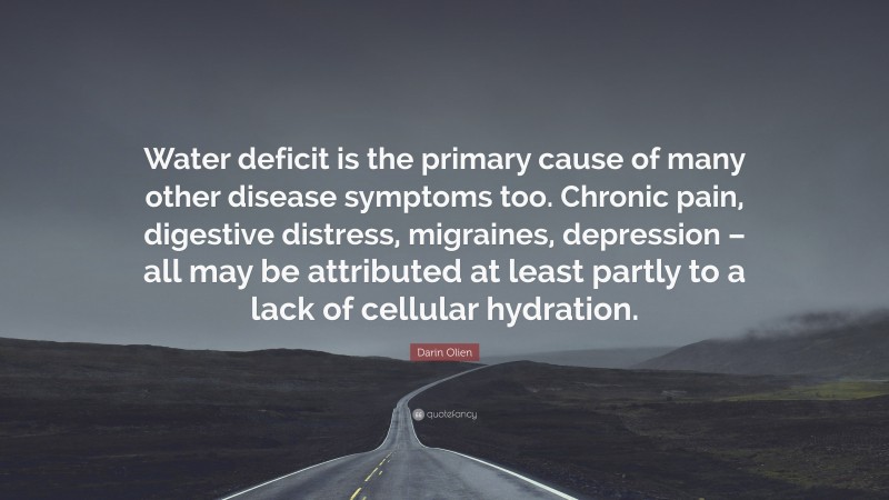 Darin Olien Quote: “Water deficit is the primary cause of many other disease symptoms too. Chronic pain, digestive distress, migraines, depression – all may be attributed at least partly to a lack of cellular hydration.”