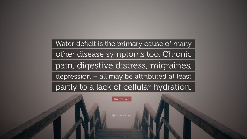 Darin Olien Quote: “Water deficit is the primary cause of many other disease symptoms too. Chronic pain, digestive distress, migraines, depression – all may be attributed at least partly to a lack of cellular hydration.”