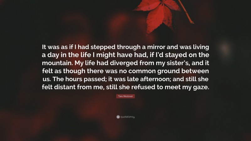 Tara Westover Quote: “It was as if I had stepped through a mirror and was living a day in the life I might have had, if I’d stayed on the mountain. My life had diverged from my sister’s, and it felt as though there was no common ground between us. The hours passed; it was late afternoon; and still she felt distant from me, still she refused to meet my gaze.”