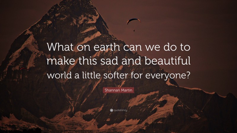 Shannan Martin Quote: “What on earth can we do to make this sad and beautiful world a little softer for everyone?”